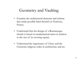10
Geometry and Vaulting
• Examine the architectural elements and scheme
that made possible Saint-Sernin’s in Toulouse,
France.
• Understand that the design of a Romanesque
church is based on mathematical ratios in relation
to the size of its crossing square.
• Understand the importance of Cluny and the
Cistercian religious order in architecture and art.
 