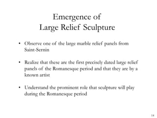Emergence of
Large Relief Sculpture
• Observe one of the large marble relief panels from
Saint-Sernin
• Realize that these are the first precisely dated large relief
panels of the Romanesque period and that they are by a
known artist
• Understand the prominent role that sculpture will play
during the Romanesque period
14
 