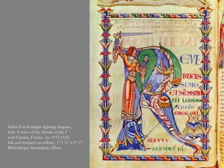 Initial R with knight fighting dragons,
folio 4 verso of the Moralia in Job, f
rom Citeaux, France, ca. 1115-1125.
Ink and tempera on vellum, 1’ 1 ¾” x 9 ¼”.
Bibliothèque Municipale, Dijon.
 