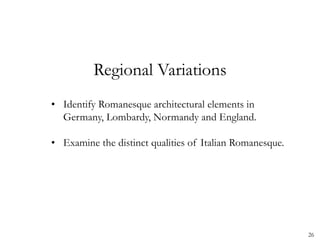 26
Regional Variations
• Identify Romanesque architectural elements in
Germany, Lombardy, Normandy and England.
• Examine the distinct qualities of Italian Romanesque.
 