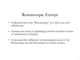 3
Romanesque Europe
• Understand the term “Romanesque” as a style in art and
architecture.
• Examine the result of pilgrimages and the crusades in terms
of architecture in Europe.
• Understand the ‘millennial’ and apocalyptic mood of the
Romanesque era and their impact on artistic themes.
 