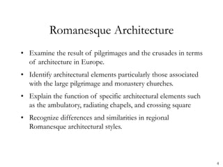4
Romanesque Architecture
• Examine the result of pilgrimages and the crusades in terms
of architecture in Europe.
• Identify architectural elements particularly those associated
with the large pilgrimage and monastery churches.
• Explain the function of specific architectural elements such
as the ambulatory, radiating chapels, and crossing square
• Recognize differences and similarities in regional
Romanesque architectural styles.
 