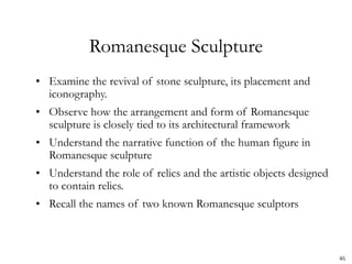 46
Romanesque Sculpture
• Examine the revival of stone sculpture, its placement and
iconography.
• Observe how the arrangement and form of Romanesque
sculpture is closely tied to its architectural framework
• Understand the narrative function of the human figure in
Romanesque sculpture
• Understand the role of relics and the artistic objects designed
to contain relics.
• Recall the names of two known Romanesque sculptors
 