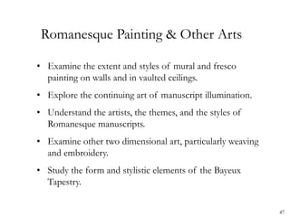 47
Romanesque Painting & Other Arts
• Examine the extent and styles of mural and fresco
painting on walls and in vaulted ceilings.
• Explore the continuing art of manuscript illumination.
• Understand the artists, the themes, and the styles of
Romanesque manuscripts.
• Examine other two dimensional art, particularly weaving
and embroidery.
• Study the form and stylistic elements of the Bayeux
Tapestry.
 