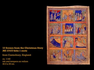12 Scenes from the Christmas Story
MS 37472 folio 1 recto
from Canterbury, England
ca. 1140
ink and tempera on vellum
40.5 x 30 cm
 