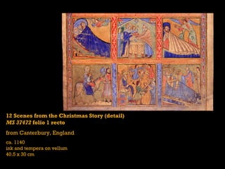 12 Scenes from the Christmas Story (detail)
MS 37472 folio 1 recto
from Canterbury, England
ca. 1140
ink and tempera on vellum
40.5 x 30 cm
 