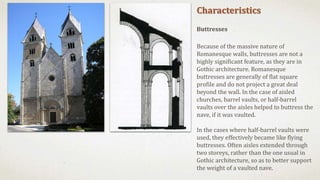 Characteristics
Buttresses
Because of the massive nature of
Romanesque walls, buttresses are not a
highly significant feature, as they are in
Gothic architecture. Romanesque
buttresses are generally of flat square
profile and do not project a great deal
beyond the wall. In the case of aisled
churches, barrel vaults, or half-barrel
vaults over the aisles helped to buttress the
nave, if it was vaulted.
In the cases where half-barrel vaults were
used, they effectively became like flying
buttresses. Often aisles extended through
two storeys, rather than the one usual in
Gothic architecture, so as to better support
the weight of a vaulted nave.
 