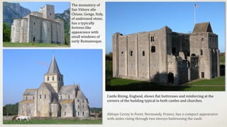 Abbaye Cerisy le Foret, Normandy, France, has a compact appearance
with aisles rising through two storeys buttressing the vault.
Castle Rising, England, shows flat buttresses and reinforcing at the
corners of the building typical in both castles and churches.
The monastery of
San Vittore alle
Chiuse, Genga, Italy,
of undressed stone,
has a typically
fortress-like
appearance with
small windows of
early Romanesque.
 