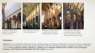 Columns
Columns are an important structural feature of Romanesque architecture. Monolithic columns cut from a single piece
of stone were frequently used in Italy, as they had been in Roman and Early Christian architecture. Types of columns
such as Drum columns (Solid cylinders) , Hollow core columns (Filled with a rubble core), Salvaged
columns, and Pilasters (embedded into the wall) were used.
St Michael's, Hildesheim,
shows two columns set
between the piers.
Mainz Cathedral, Germany,
has rectangular piers.
Malmesbury Abbey, England,
has hollow core columns,
probably filled with rubble.
The cathedral of Santiago de
Compostela, Spain, has large
drum columns with attached
shafts supporting a barrel vault.
 