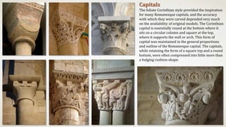 Capitals
The foliate Corinthian style provided the inspiration
for many Romanesque capitals, and the accuracy
with which they were carved depended very much
on the availability of original models. The Corinthian
capital is essentially round at the bottom where it
sits on a circular column and square at the top,
where it supports the wall or arch. This form of
capital was maintained in the general proportions
and outline of the Romanesque capital. The capitals,
while retaining the form of a square top and a round
bottom, were often compressed into little more than
a bulging cushion-shape.
 