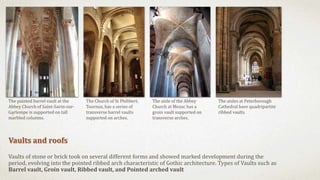 Vaults and roofs
Vaults of stone or brick took on several different forms and showed marked development during the
period, evolving into the pointed ribbed arch characteristic of Gothic architecture. Types of Vaults such as
Barrel vault, Groin vault, Ribbed vault, and Pointed arched vault
The painted barrel vault at the
Abbey Church of Saint-Savin-sur-
Gartempe is supported on tall
marbled columns.
The Church of St Philibert,
Tournus, has a series of
transverse barrel vaults
supported on arches.
The aisle of the Abbey
Church at Mozac has a
groin vault supported on
transverse arches.
The aisles at Peterborough
Cathedral have quadripartite
ribbed vaults.
 