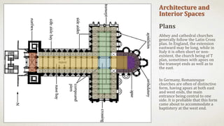 Architecture and
Interior Spaces
Plans
Abbey and cathedral churches
generally follow the Latin Cross
plan. In England, the extension
eastward may be long, while in
Italy it is often short or non-
existent, the church being of T
plan, sometimes with apses on
the transept ends as well as to
the east.
In Germany, Romanesque
churches are often of distinctive
form, having apses at both east
and west ends, the main
entrance being central to one
side. It is probable that this form
came about to accommodate a
baptistery at the west end.
 