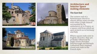 Architecture and
Interior Space
making elements
The East End
The eastern end of a
Romanesque church is
almost always semi-circular,
with either a high chancel
surrounded by an
ambulatory as in France, or
a square end from which an
apse projects as in Germany
and Italy.
Where square ends exist in
English churches, they are
probably influenced by
Anglo Saxon churches.
Peterborough and Norwich
Cathedrals have retained
round east ends in the
French style.
 