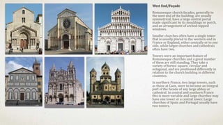 West End/Façade
Romanesque church facades, generally to
the west end of the building, are usually
symmetrical, have a large central portal
made significant by its mouldings or porch,
and an arrangement of arched-topped
windows.
Smaller churches often have a single tower
that is usually placed to the western end in
France or England, either centrally or to one
side, while larger churches and cathedrals
often have two.
Towers were an important feature of
Romanesque churches and a great number
of them are still standing. They take a
variety of forms: square, circular and
octagonal, and are positioned differently in
relation to the church building in different
countries.
In northern France, two large towers, such
as those at Caen, were to become an integral
part of the facade of any large abbey or
cathedral. In central and southern France
this is more variable and large churches may
have one tower or a central tower. Large
churches of Spain and Portugal usually have
two towers.
 