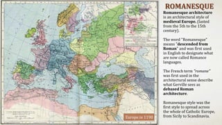 ROMANESQUE
Romanesque architecture
is an architectural style of
medieval Europe. (lasted
from the 5th to the 15th
century).
The word "Romanesque"
means "descended from
Roman" and was first used
in English to designate what
are now called Romance
languages.
The French term "romane"
was first used in the
architectural sense describe
what Gerville sees as
debased Roman
architecture.
Romanesque style was the
first style to spread across
the whole of Catholic Europe,
from Sicily to Scandinavia.Europe in 1190
 