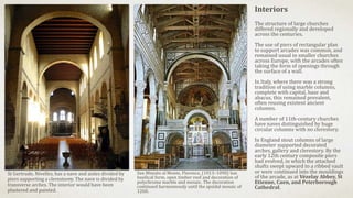 Interiors
The structure of large churches
differed regionally and developed
across the centuries.
The use of piers of rectangular plan
to support arcades was common, and
remained usual in smaller churches
across Europe, with the arcades often
taking the form of openings through
the surface of a wall.
In Italy, where there was a strong
tradition of using marble columns,
complete with capital, base and
abacus, this remained prevalent,
often reusing existent ancient
columns.
A number of 11th-century churches
have naves distinguished by huge
circular columns with no clerestory.
In England stout columns of large
diameter supported decorated
arches, gallery and clerestory. By the
early 12th century composite piers
had evolved, in which the attached
shafts swept upward to a ribbed vault
or were continued into the mouldings
of the arcade, as at Vézelay Abbey, St
Etienne, Caen, and Peterborough
Cathedral.
St Gertrude, Nivelles, has a nave and aisles divided by
piers supporting a clerestorey. The nave is divided by
transverse arches. The interior would have been
plastered and painted.
San Miniato al Monte, Florence, (1013–1090) has
basilical form, open timber roof and decoration of
polychrome marble and mosaic. The decoration
continued harmoniously until the apsidal mosaic of
1260.
 