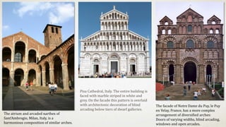 The atrium and arcaded narthex of
Sant'Ambrogio, Milan, Italy, is a
harmonious composition of similar arches.
The facade of Notre Dame du Puy, le Puy
en Velay, France, has a more complex
arrangement of diversified arches:
Doors of varying widths, blind arcading,
windows and open arcades.
Pisa Cathedral, Italy. The entire building is
faced with marble striped in white and
grey. On the facade this pattern is overlaid
with architectonic decoration of blind
arcading below tiers of dwarf galleries.
 