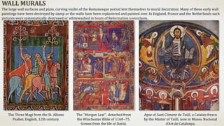 Apse of Sant Climent de Taüll, a Catalan fresco
by the Master of Taüll, now in Museu Nacional
d'Art de Catalunya.
The Three Magi from the St. Albans
Psalter, English, 12th century.
The "Morgan Leaf", detached from
the Winchester Bible of 1160−75.
Scenes from the life of David.
WALL MURALS
The large wall surfaces and plain, curving vaults of the Romanesque period lent themselves to mural decoration. Many of these early wall
paintings have been destroyed by damp or the walls have been replastered and painted over. In England, France and the Netherlands such
pictures were systematically destroyed or whitewashed in bouts of Reformation iconoclasm.
 