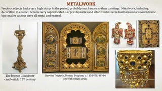 METALWORK
Precious objects had a very high status in the period, probably much more so than paintings. Metalwork, including
decoration in enamel, became very sophisticated. Large reliquaries and altar frontals were built around a wooden frame,
but smaller caskets were all metal and enamel.
Stavelot Triptych, Mosan, Belgium, c. 1156–58. 48×66
cm with wings open.
The bronze Gloucester
candlestick, 12th century
 