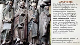SCULPTURES
With the fall of the Roman Empire, the
tradition of carving large works in
stone and sculpting figures in bronze
died out, as it effectively did (for
religious reasons) in the Byzantine
world. Some life-size sculpture was
evidently done in stucco or plaster.
These were later set up on a beam
below the chancel arch, known in
English as a rood, from the twelfth
century accompanied by figures of the
Virgin Mary and John the Evangelist to
the sides. During the 11th and 12th
centuries, figurative sculpture
strongly revived, and architectural
reliefs are a hallmark of the later
Romanesque period.
Pórtico da Gloria, Santiago Cathedral. The
colouring once common to much
Romanesque sculpture has been preserved.
 