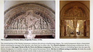 The tympanum of Vézelay Abbey, Burgundy, France, 1130s.
The central portion of the Vézelay tympanum continues this process of politicizing religion. The central tympanum shows a benevolent
Christ conveying his message to the Apostles, who flank him on either side. This Christ is distinct in Romanesque architecture. He is a
stark contrast to the angry Christ of the St. Pierre de Moissac tympanum. The Moissac Christ is a forbidding figure that sits upon the
throne of judgment. It is another example of the typical Romanesque Christ. His face is without caring or emotion. He holds the scrolls
containing the deeds of mankind, and he stands ready to execute punishment on the damned.
 