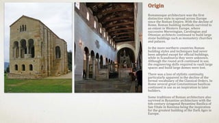 Origin
Romanesque architecture was the first
distinctive style to spread across Europe
since the Roman Empire. With the decline of
Rome, Roman building methods survived to
an extent in Western Europe, where
successive Merovingian, Carolingian and
Ottonian architects continued to build large
stone buildings such as monastery churches
and palaces.
In the more northern countries Roman
building styles and techniques had never
been adopted except for official buildings,
while in Scandinavia they were unknown.
Although the round arch continued in use,
the engineering skills required to vault large
spaces and build large domes were lost.
There was a loss of stylistic continuity,
particularly apparent in the decline of the
formal vocabulary of the Classical Orders. In
Rome several great Constantinian basilicas
continued in use as an inspiration to later
builders.
Some traditions of Roman architecture also
survived in Byzantine architecture with the
6th-century octagonal Byzantine Basilica of
San Vitale in Ravenna being the inspiration
for the greatest building of the Dark Ages in
Europe.
 
