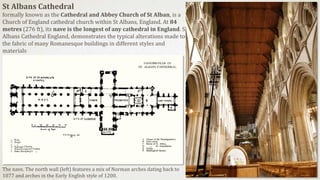 St Albans Cathedral
formally known as the Cathedral and Abbey Church of St Alban, is a
Church of England cathedral church within St Albans, England. At 84
metres (276 ft), its nave is the longest of any cathedral in England. St
Albans Cathedral England, demonstrates the typical alterations made to
the fabric of many Romanesque buildings in different styles and
materials
The nave. The north wall (left) features a mix of Norman arches dating back to
1077 and arches in the Early English style of 1200.
 