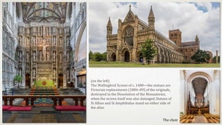 The choir
(on the left)
The Wallingford Screen of c. 1480—the statues are
Victorian replacements (1884–89) of the originals,
destroyed in the Dissolution of the Monasteries,
when the screen itself was also damaged.Statues of
St Alban and St Amphibalus stand on either side of
the altar.
 
