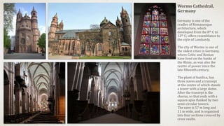 Worms Cathedral,
Germany
Germany is one of the
cradles of Romanesque
architecture, which
developed from the 8th C to
12th C; offers resemblance to
the style of Lombardy.
The city of Worms is one of
the oldest cities in Germany,
where Celtic and Roman
have lived on the banks of
the Rhine, as was also the
centre of power since the
late fifteenth century.
The plant of basilica, has
three naves and a transept
at the centre of which stands
a tower with a large dome.
After the transept is the
chorus, so that ends with a
square apse flanked by two
semi-circular towers.
The nave is 57 m long and
11 m wide, and is organized
into four sections covered by
cross vaults.
 