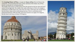 The Leaning Tower of Pisa or simply the Tower of Pisa (Torre di Pisa) is the
campanile, or freestanding bell tower, of the cathedral of the Italian city of Pisa,
known worldwide for its unintended tilt.
The height of the tower is 55.86 metres from the ground on the low side and 56.67
metres on the high side. The width of the walls at the base is 2.44 m. Its weight is
estimated at 14,500 metric tons. The tower has 296 or 294 steps; the seventh floor
has two fewer steps on the north-facing staircase. Prior to restoration work
performed between 1990 and 2001, the tower leaned at an angle of 5.5 degrees,
but the tower now leans at about 3.99 degrees.
 