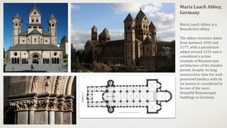 Maria Laach Abbey,
Germany
Maria Laach Abbey is a
Benedictine abbey.
The abbey structure dates
from between 1093 and
1177, with a paradisium
added around 1225 and is
considered a prime
example of Romanesque
architecture of the Staufen
period. Despite its long
construction time the well-
preserved basilica with its
six towers is considered to
be one of the most
beautiful Romanesque
buildings in Germany.
 