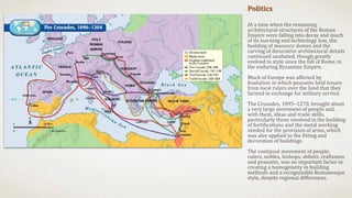 Politics
At a time when the remaining
architectural structures of the Roman
Empire were falling into decay and much
of its learning and technology lost, the
building of masonry domes and the
carving of decorative architectural details
continued unabated, though greatly
evolved in style since the fall of Rome, in
the enduring Byzantine Empire.
Much of Europe was affected by
feudalism in which peasants held tenure
from local rulers over the land that they
farmed in exchange for military service.
The Crusades, 1095–1270, brought about
a very large movement of people and,
with them, ideas and trade skills,
particularly those involved in the building
of fortifications and the metal working
needed for the provision of arms, which
was also applied to the fitting and
decoration of buildings.
The continual movement of people,
rulers, nobles, bishops, abbots, craftsmen
and peasants, was an important factor in
creating a homogeneity in building
methods and a recognizable Romanesque
style, despite regional differences.
 