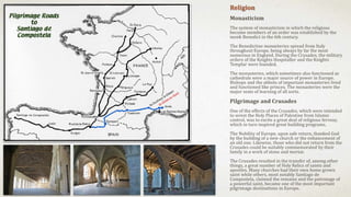 Religion
Monasticism
The system of monasticism in which the religious
become members of an order was established by the
monk Benedict in the 6th century.
The Benedictine monasteries spread from Italy
throughout Europe, being always by far the most
numerous in England. During the Crusades, the military
orders of the Knights Hospitaller and the Knights
Templar were founded.
The monasteries, which sometimes also functioned as
cathedrals were a major source of power in Europe.
Bishops and the abbots of important monasteries lived
and functioned like princes. The monasteries were the
major seats of learning of all sorts.
Pilgrimage and Crusades
One of the effects of the Crusades, which were intended
to wrest the Holy Places of Palestine from Islamic
control, was to excite a great deal of religious fervour,
which in turn inspired great building programs.
The Nobility of Europe, upon safe return, thanked God
by the building of a new church or the enhancement of
an old one. Likewise, those who did not return from the
Crusades could be suitably commemorated by their
family in a work of stone and mortar.
The Crusades resulted in the transfer of, among other
things, a great number of Holy Relics of saints and
apostles. Many churches had their own home grown
saint while others, most notably Santiago de
Compostela, claimed the remains and the patronage of
a powerful saint, became one of the most important
pilgrimage destinations in Europe.
 