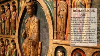 ROMANESQUE
ART
Romanesque art is the art of
Europe from approximately
800 AD to the rise of the Gothic
style in the 13th century.
Romanesque art was also
greatly influenced by Byzantine
art, especially in painting, and
by the anti-classical energy of
the decoration of the Insular
art of the British Isles. From
these elements was forged a
highly innovative and coherent
style.
 