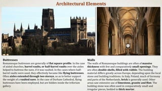 Walls
The walls of Romanesque buildings are often of massive
thickness with few and comparatively small openings. They
are often double shells, filled with rubble. The building
material differs greatly across Europe, depending upon the local
stone and building traditions. In Italy, Poland, much of Germany
and parts of the Netherlands, brick is generally used. Other
areas saw extensive use of limestone, granite and flint. The
building stone was often used in comparatively small and
irregular pieces, bedded in thick mortar.
Architectural Elements
Buttresses
Romanesque buttresses are generally of flat square profile. In the case
of aisled churches, barrel vaults, or half-barrel vaults over the aisles
helped to buttress the nave, if it was vaulted. In the cases where half-
barrel vaults were used, they effectively became like flying buttresses.
Often aisles extended through two storeys, so as to better support
the weight of a vaulted nave. In the case of Durham Cathedral, flying
buttresses have been employed, but are hidden inside the triforium
gallery.
 