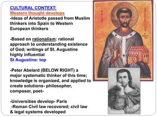 CULTURAL CONTEXT:
Western thought develops
-Ideas of Aristotle passed from Muslim
thinkers into Spain to Western
European thinkers
-Based on rationalism: rational
approach to understanding existence
of God; writings of St. Augustine
highly influential
St Augustine: top
-Peter Abelard (BELOW RIGHT) a
major systematic thinker of this time;
knowledge is organized, and applied to
create solutions- philosopher,
composer, poet-
-Universities develop- Paris
-Roman Civil law recovered; civil law
& legal systems developed
 