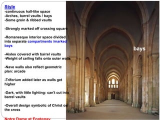 Style
-continuous hall-like space
-Arches, barrel vaults / bays
-Some groin & ribbed vaults
-Strongly marked off crossing square
-Romanesque interior space divided
into separate compartments /marked
bays
-Aisles covered with barrel vaults
-Weight of ceiling falls onto outer walls
-Nave walls also reflect geometric
plan: arcade
-Triforium added later as walls get
higher
-Dark, with little lighting: can't cut into
barrel vaults
-Overall design symbolic of Christ on
the cross
bays
 