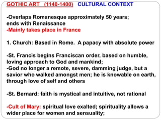 GOTHIC ART (1140-1400) CULTURAL CONTEXT
-Overlaps Romanesque approximately 50 years;
ends with Renaissance
-Mainly takes place in France
1. Church: Based in Rome. A papacy with absolute power
-St. Francis begins Franciscan order, based on humble,
loving approach to God and mankind;
-God no longer a remote, severe, damming judge, but a
savior who walked amongst men; he is knowable on earth,
through love of self and others
-St. Bernard: faith is mystical and intuitive, not rational
-Cult of Mary: spiritual love exalted; spirituality allows a
wider place for women and sensuality;
 
