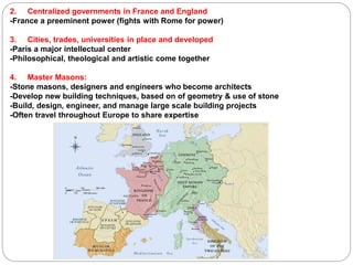 2. Centralized governments in France and England
-France a preeminent power (fights with Rome for power)
3. Cities, trades, universities in place and developed
-Paris a major intellectual center
-Philosophical, theological and artistic come together
4. Master Masons:
-Stone masons, designers and engineers who become architects
-Develop new building techniques, based on of geometry & use of stone
-Build, design, engineer, and manage large scale building projects
-Often travel throughout Europe to share expertise
 