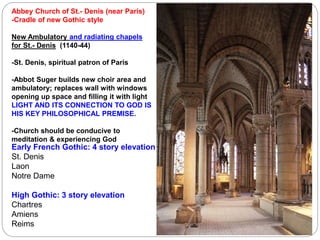Early French Gothic: 4 story elevation
St. Denis
Laon
Notre Dame
High Gothic: 3 story elevation
Chartres
Amiens
Reims
Abbey Church of St.- Denis (near Paris)
-Cradle of new Gothic style
New Ambulatory and radiating chapels
for St.- Denis (1140-44)
-St. Denis, spiritual patron of Paris
-Abbot Suger builds new choir area and
ambulatory; replaces wall with windows
opening up space and filling it with light
LIGHT AND ITS CONNECTION TO GOD IS
HIS KEY PHILOSOPHICAL PREMISE.
-Church should be conducive to
meditation & experiencing God
 