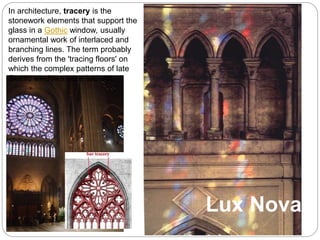 Lux Nova
In architecture, tracery is the
stonework elements that support the
glass in a Gothic window, usually
ornamental work of interlaced and
branching lines. The term probably
derives from the 'tracing floors' on
which the complex patterns of late
Gothic windows were laid out.
 