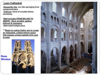 Laon Cathedral
-Sexpartite ribs: six ribs springing from
compound piers
-Triforum: band of arcades below
clerestory
-Wall includes FROM BELOW TO
ABOVE: Nave arcades, gallery,
triforum & clerestory
-Alternate/multiple piers
***Begin to realize Gothic aim to create
an integrated, unified interior space
that sweeps uninterruptedly from east
to west
Rose
Window
 
