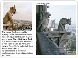 The name: Craftsmen guilds
working under architects wanted to
make an equal contribution to God
and to Mary. Mary, Mother of God.
The entire cathedral was dedicated
to her, Notre-Dame de Paris, Our
Lady of Paris. At the cathedral, there
are no fewer than 37
representations of the Virgin
(sculptures, paintings, stained glass,
and more.)
The Gargoyles
 