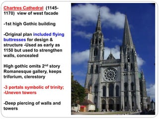 Chartres Cathedral (1145-
1170) view of west facade
-1st high Gothic building
-Original plan included flying
buttresses for design &
structure -Used as early as
1150 but used to strengthen
walls, concealed
High gothic omits 2nd story
Romanesque gallery, keeps
triforium, clerestory
-3 portals symbolic of trinity;
-Uneven towers
-Deep piercing of walls and
towers
 