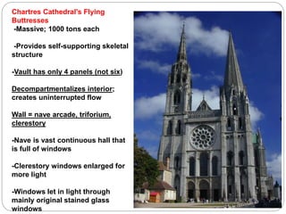 Chartres Cathedral's Flying
Buttresses
-Massive; 1000 tons each
-Provides self-supporting skeletal
structure
-Vault has only 4 panels (not six)
Decompartmentalizes interior;
creates uninterrupted flow
Wall = nave arcade, triforium,
clerestory
-Nave is vast continuous hall that
is full of windows
-Clerestory windows enlarged for
more light
-Windows let in light through
mainly original stained glass
windows
 