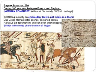 Bayeux Tapestry 1070
During 100 year war between France and England:
(NORMAN CONQUEST: William of Normandy, 1066 at Hastings)
230 ft long, actually an embroidery (sewn, not made on a loom)
Like Greco-Roman battle scenes, contorted bodies
Narrative art documenting an even soon after it happened.
Similar to the frieze on the column of Trajan
 