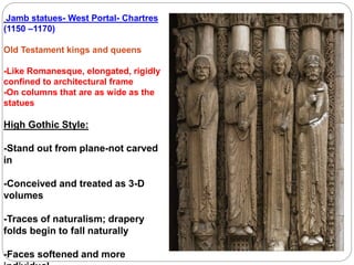 Jamb statues- West Portal- Chartres
(1150 –1170)
Old Testament kings and queens
-Like Romanesque, elongated, rigidly
confined to architectural frame
-On columns that are as wide as the
statues
High Gothic Style:
-Stand out from plane-not carved
in
-Conceived and treated as 3-D
volumes
-Traces of naturalism; drapery
folds begin to fall naturally
-Faces softened and more
 