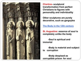 Chartres- sculptural
transformation from perfect
Christians to figures with
personality and individuality
Other sculptures are purely
decorative, such as gargoyles
The Body in the 12th century
St. Augustine: essence of soul is
completely unlike the body
-Soul is spiritual and
immortal
-Body is material and subject
to corruption
-Body despised as
corruptible prison for soul
 