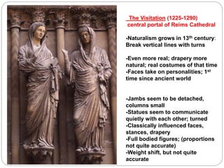 The Visitation (1225-1290)
central portal of Reims Cathedral
-Naturalism grows in 13th century:
Break vertical lines with turns
-Even more real; drapery more
natural; real costumes of that time
-Faces take on personalities; 1st
time since ancient world
-Jambs seem to be detached,
columns small
-Statues seem to communicate
quietly with each other; turned
-Classically influenced faces,
stances, drapery
-Full bodied figures; (proportions
not quite accurate)
-Weight shift, but not quite
accurate
 