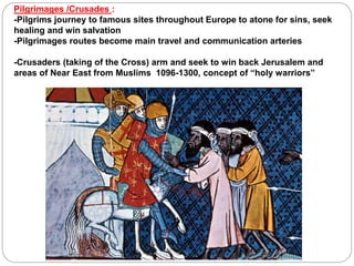 Pilgrimages /Crusades :
-Pilgrims journey to famous sites throughout Europe to atone for sins, seek
healing and win salvation
-Pilgrimages routes become main travel and communication arteries
-Crusaders (taking of the Cross) arm and seek to win back Jerusalem and
areas of Near East from Muslims 1096-1300, concept of “holy warriors”
 